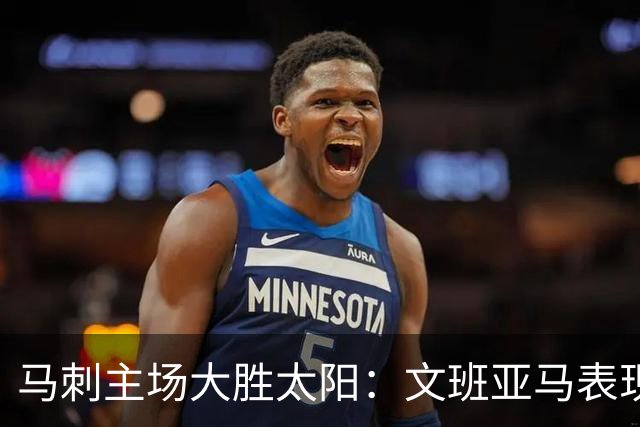 马刺主场大胜太阳：文班亚马表现亮眼，福克斯复出助力胜利